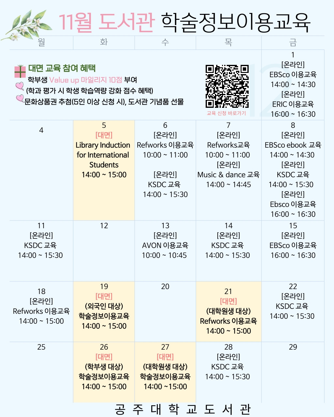 11월 도서관 학술정보이용교육 대면교육참여 혜택 학부생 value up 마일리지 10점 부여 (학과 평가 시 학생 학습역량 강화 점수 혜택) 문화상품권 추첨(5인 이상 신청 시), 도서관 기념품 선물 1(금)  [온라인] EBSco이용교육 14:00 15:30 [온라인] ERIC 이용교육 16:00 16:30 5일(월) [대면] Library Induction  for International Students 14:00 15:00 6일 [온라인] Refworks 이용교육 10:00 11:00 [온라인] KSDC 교육 14:00 15:30 7일 [온라인] Refworks 이용교육 10:00 11:00 [온라인] Music & dance 교육 14:00 14:45 8일 [온라인] EBSco ebook 교육 14:00 14:30 [온라인] KSDC 교육 14:00~15:30 [온라인] Ebsco 이용교육 16:00 16:30 11일 [온라인] KSDC 교육 14:00 15:30 13일 [온라인] AVON 이용교육 10:00~10:45 14일 [온라인] KSDC 교육 14:00~15:30 15일 [온라인] EBSco 이용교육 16:00 ~ 16:30 18일 [온라인] Refworks 이용교육  14:00~15:00 19일 [대면] (외국인 대상) 학술정보이용교육14:00~15:00 21일 [대면] (대학원생 대상) Refworks이용교육 14:0-0, 15:00 22일 [온라인] KSDC교육 14:00~15:30 26일 [대면] (학부생 대상) 학술정보이용교육 14:00~15:00 27일 [대면] (대학원생 대상) 학술정보이용교육 14:00~15:00 28일 [온라인] KSDC교육 14:00~15:30 공주대학교도서관 qr 링크 https://library.kongju.ac.kr/#/education/calendar?year=2024&month=11&branchId=1